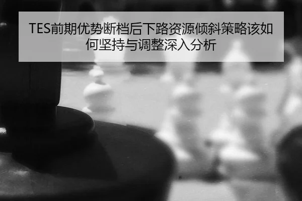TES前期优势断档后下路资源倾斜策略该如何坚持与调整深入分析