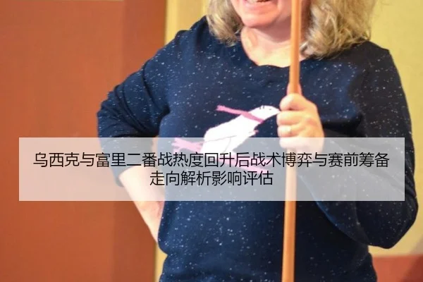 乌西克与富里二番战热度回升后战术博弈与赛前筹备走向解析影响评估