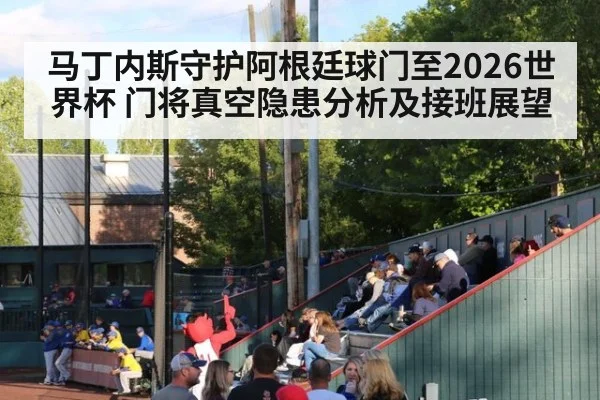 马丁内斯守护阿根廷球门至2026世界杯 门将真空隐患分析及接班展望