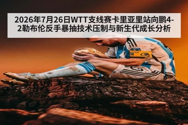 2026年7月26日WTT支线赛卡里亚里站向鹏4-2勒布伦反手暴抽技术压制与新生代成长分析